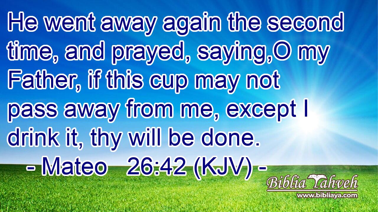 He went away again the second time, and prayed, saying,O my Father, if this cup may not pass away from me, except I drink it, thy will be done.