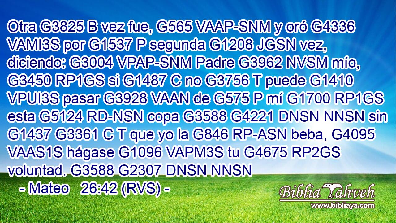 Otra G3825 B vez fue, G565 VAAP-SNM y oró G4336 VAMI3S por G1537 P segunda G1208 JGSN vez, diciendo: G3004 VPAP-SNM Padre G3962 NVSM mío, G3450 RP1GS si G1487 C no G3756 T puede G1410 VPUI3S pasar G3928 VAAN de G575 P mí G1700 RP1GS esta G5124 RD-NSN copa G3588 G4221 DNSN NNSN sin G1437 G3361 C T que yo la G846 RP-ASN beba, G4095 VAAS1S hágase G1096 VAPM3S tu G4675 RP2GS voluntad. G3588 G2307 DNSN NNSN 