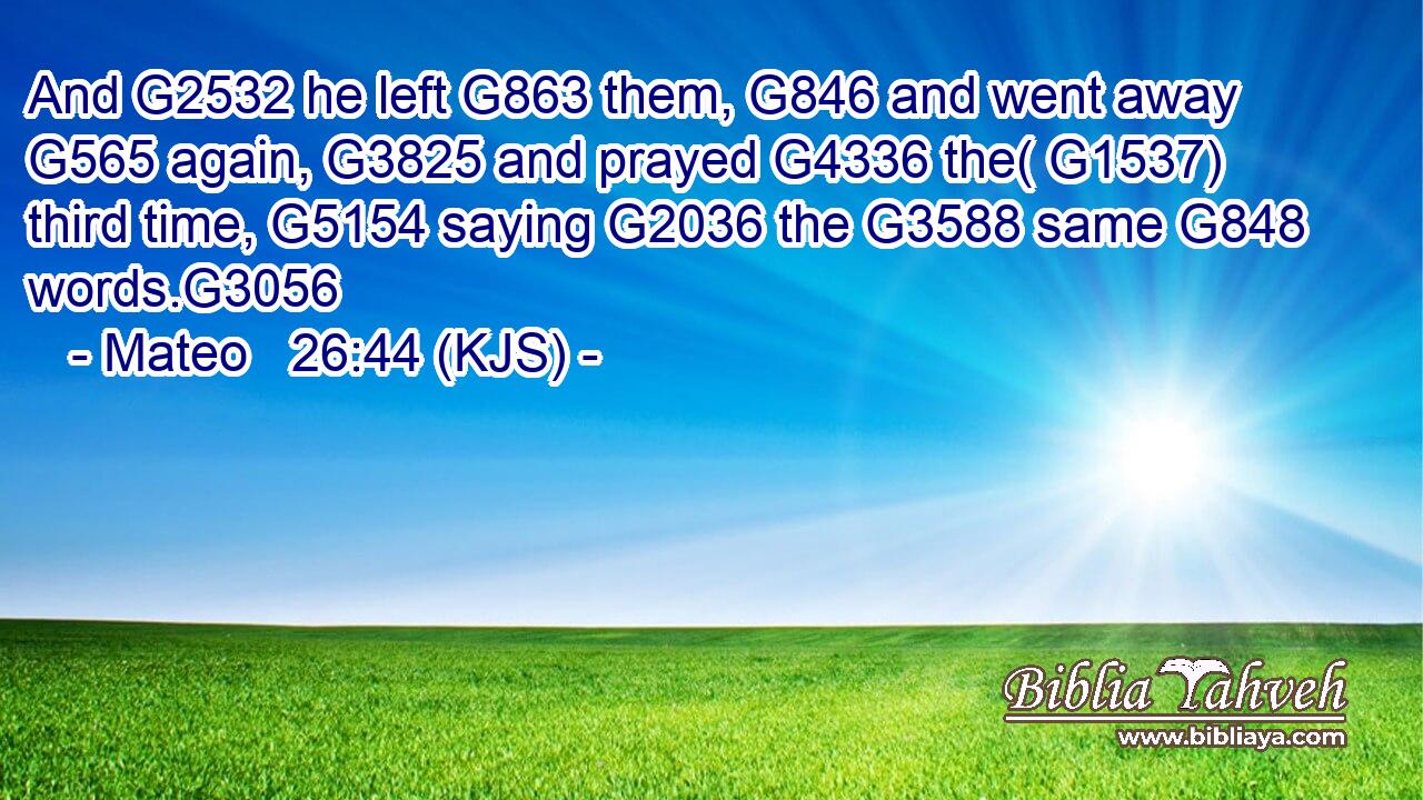 And G2532 he left G863 them, G846 and went away G565 again, G3825 and prayed G4336 the( G1537) third time, G5154 saying G2036 the G3588 same G848 words.G3056