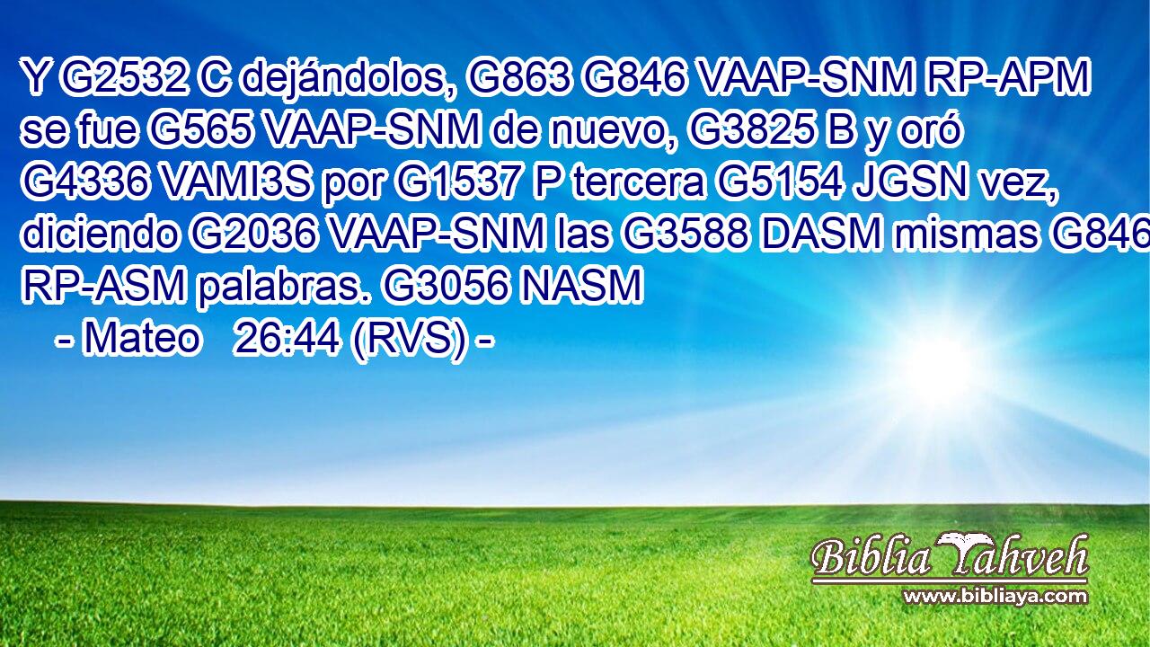 Y G2532 C dejándolos, G863 G846 VAAP-SNM RP-APM se fue G565 VAAP-SNM de nuevo, G3825 B y oró G4336 VAMI3S por G1537 P tercera G5154 JGSN vez, diciendo G2036 VAAP-SNM las G3588 DASM mismas G846 RP-ASM palabras. G3056 NASM 