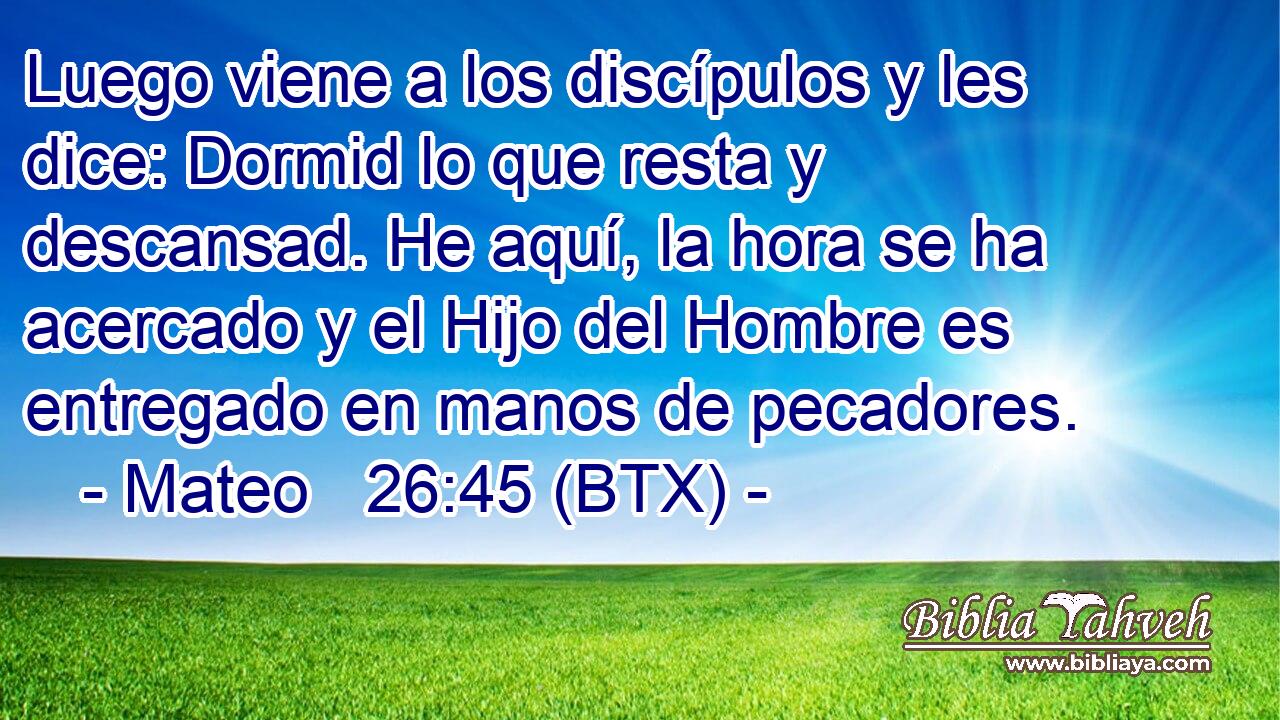 Luego viene a los discípulos y les dice: Dormid lo que resta y descansad. He aquí, la hora se ha acercado y el Hijo del Hombre es entregado en manos de pecadores.