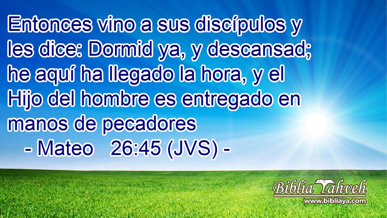 Entonces vino a sus discípulos y les dice: Dormid ya, y descansad; he aquí ha llegado la hora, y el Hijo del hombre es entregado en manos de pecadores