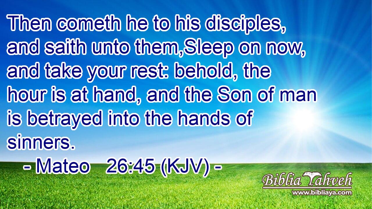 Then cometh he to his disciples, and saith unto them,Sleep on now, and take your rest: behold, the hour is at hand, and the Son of man is betrayed into the hands of sinners.