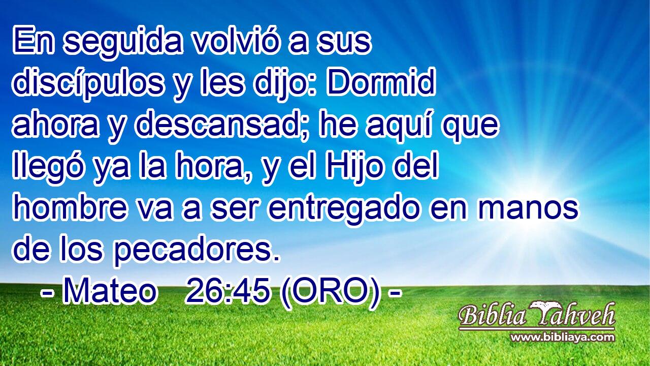  En seguida volvió a sus discípulos y les dijo: Dormid ahora y descansad; he aquí que llegó ya la hora, y el Hijo del hombre va a ser entregado en manos de los pecadores. 