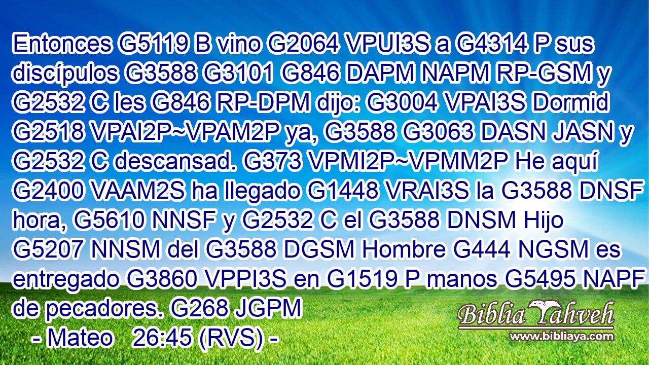 Entonces G5119 B vino G2064 VPUI3S a G4314 P sus discípulos G3588 G3101 G846 DAPM NAPM RP-GSM y G2532 C les G846 RP-DPM dijo: G3004 VPAI3S Dormid G2518 VPAI2P~VPAM2P ya, G3588 G3063 DASN JASN y G2532 C descansad. G373 VPMI2P~VPMM2P He aquí G2400 VAAM2S ha llegado G1448 VRAI3S la G3588 DNSF hora, G5610 NNSF y G2532 C el G3588 DNSM Hijo G5207 NNSM del G3588 DGSM Hombre G444 NGSM es entregado G3860 VPPI3S en G1519 P manos G5495 NAPF de pecadores. G268 JGPM 