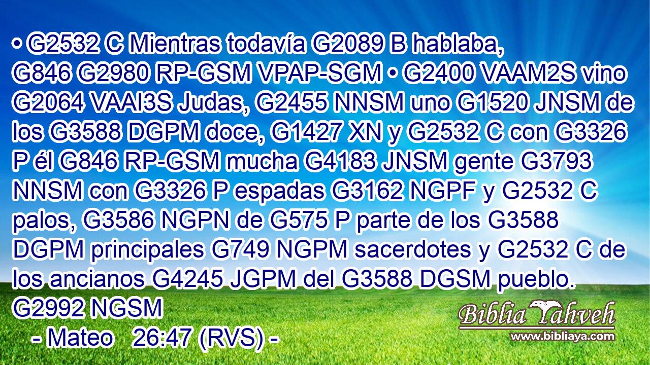 • G2532 C Mientras todavía G2089 B hablaba, G846 G2980 RP-GSM VPAP-SGM • G2400 VAAM2S vino G2064 VAAI3S Judas, G2455 NNSM uno G1520 JNSM de los G3588 DGPM doce, G1427 XN y G2532 C con G3326 P él G846 RP-GSM mucha G4183 JNSM gente G3793 NNSM con G3326 P espadas G3162 NGPF y G2532 C palos, G3586 NGPN de G575 P parte de los G3588 DGPM principales G749 NGPM sacerdotes y G2532 C de los ancianos G4245 JGPM del G3588 DGSM pueblo. G2992 NGSM 