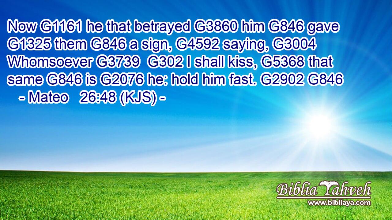 Now G1161 he that betrayed G3860 him G846 gave G1325 them G846 a sign, G4592 saying, G3004 Whomsoever G3739  G302 I shall kiss, G5368 that same G846 is G2076 he: hold him fast. G2902 G846