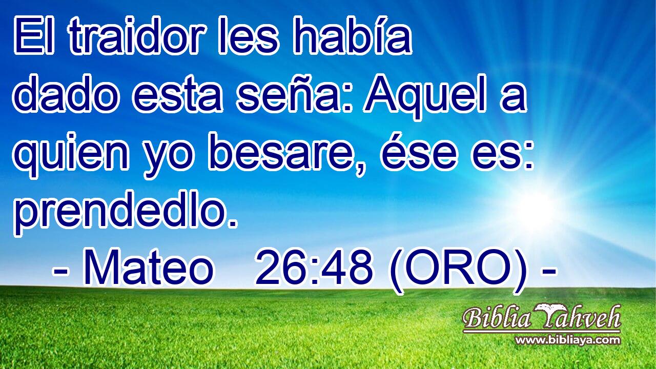  El traidor les había dado esta seña: Aquel a quien yo besare, ése es: prendedlo. 
