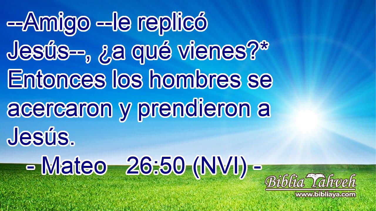  --Amigo --le replicó Jesús--, ¿a qué vienes?* Entonces los hombres se acercaron y prendieron a Jesús. 