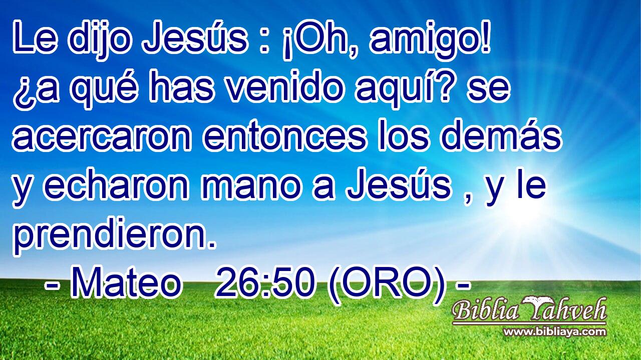  Le dijo Jesús : ¡Oh, amigo! ¿a qué has venido aquí? se acercaron entonces los demás y echaron mano a Jesús , y le prendieron. 
