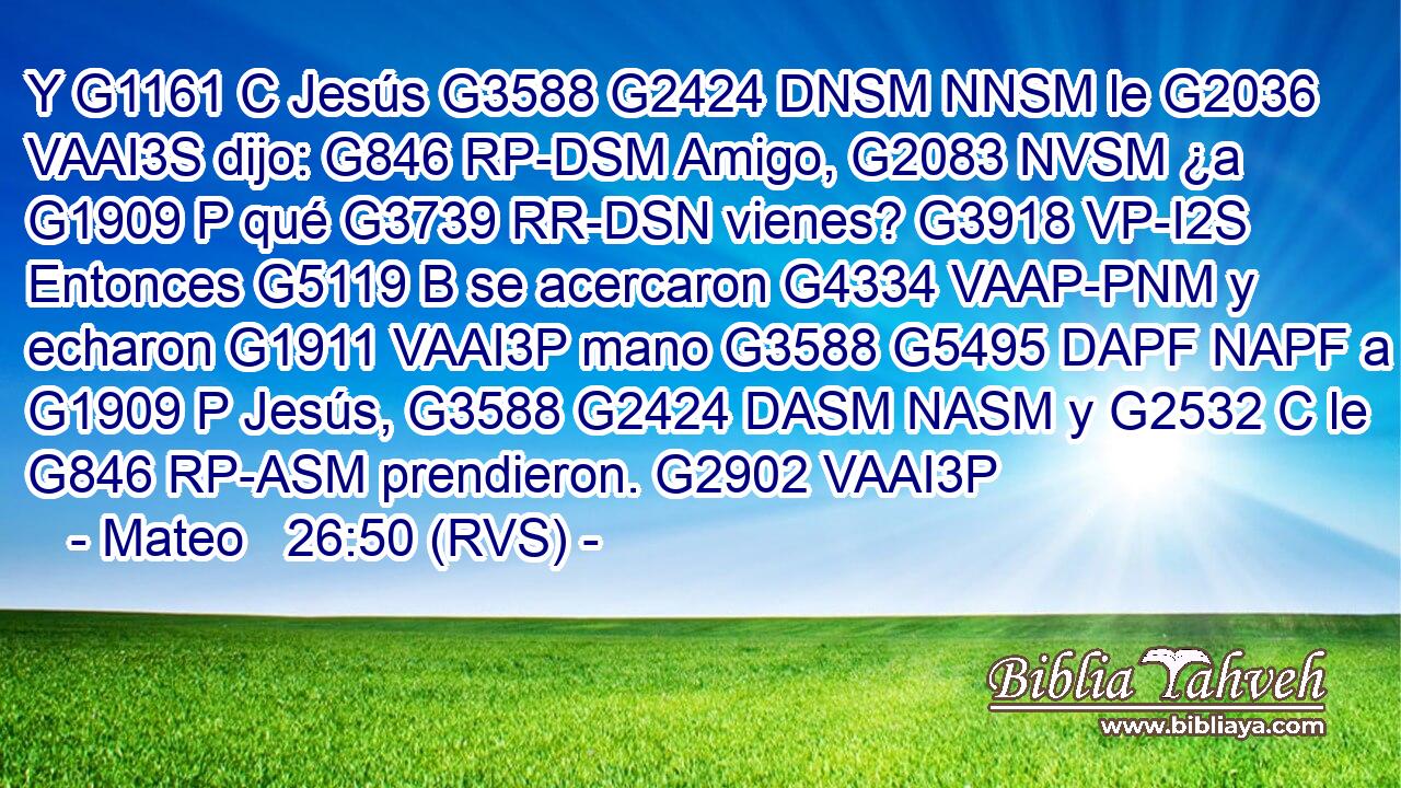 Y G1161 C Jesús G3588 G2424 DNSM NNSM le G2036 VAAI3S dijo: G846 RP-DSM Amigo, G2083 NVSM ¿a G1909 P qué G3739 RR-DSN vienes? G3918 VP-I2S Entonces G5119 B se acercaron G4334 VAAP-PNM y echaron G1911 VAAI3P mano G3588 G5495 DAPF NAPF a G1909 P Jesús, G3588 G2424 DASM NASM y G2532 C le G846 RP-ASM prendieron. G2902 VAAI3P 