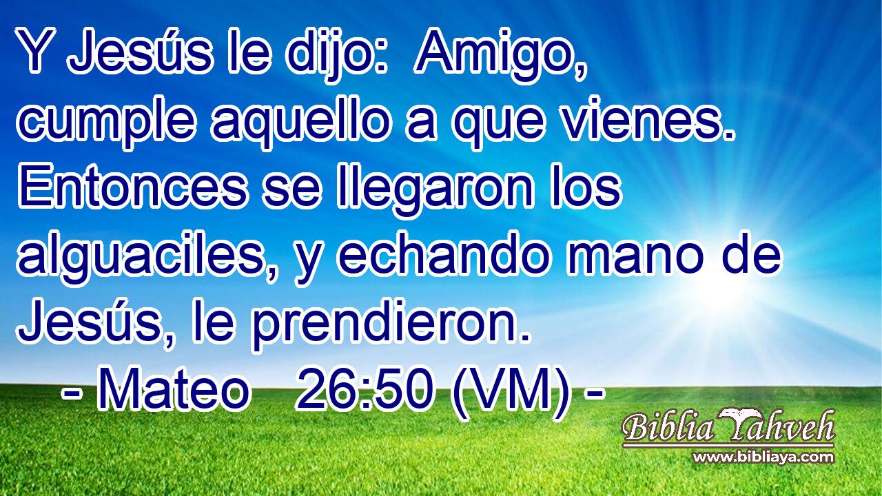  Y Jesús le dijo:  Amigo, cumple aquello a que vienes.  Entonces se llegaron los alguaciles, y echando mano de Jesús, le prendieron. 