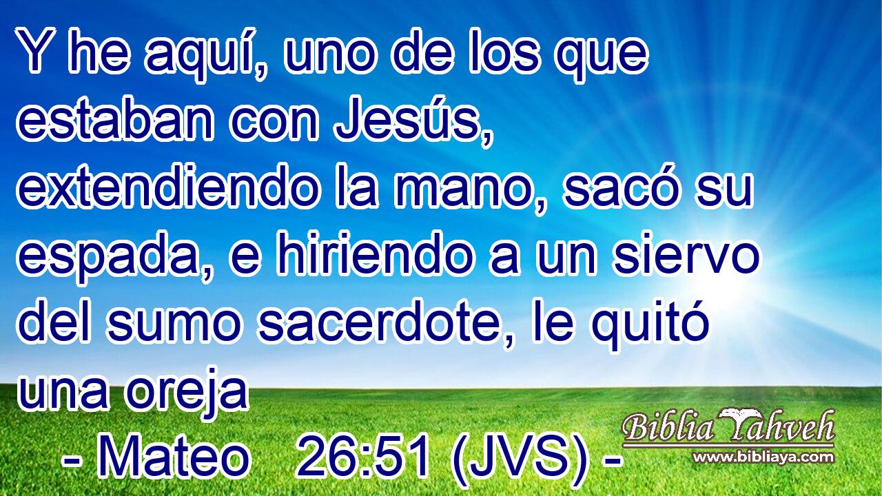 Y he aquí, uno de los que estaban con Jesús, extendiendo la mano, sacó su espada, e hiriendo a un siervo del sumo sacerdote, le quitó una oreja