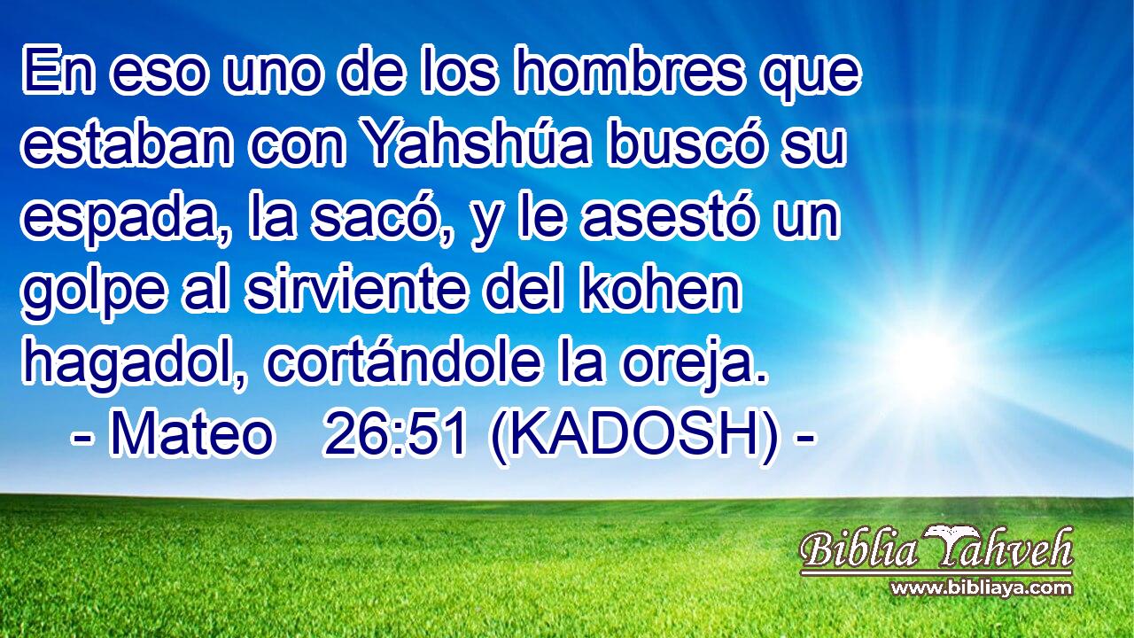 En eso uno de los hombres que estaban con Yahshúa buscó su espada, la sacó, y le asestó un golpe al sirviente del kohen hagadol, cortándole la oreja. 
