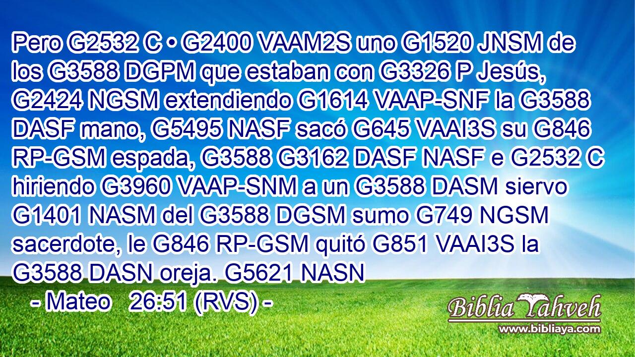Pero G2532 C • G2400 VAAM2S uno G1520 JNSM de los G3588 DGPM que estaban con G3326 P Jesús, G2424 NGSM extendiendo G1614 VAAP-SNF la G3588 DASF mano, G5495 NASF sacó G645 VAAI3S su G846 RP-GSM espada, G3588 G3162 DASF NASF e G2532 C hiriendo G3960 VAAP-SNM a un G3588 DASM siervo G1401 NASM del G3588 DGSM sumo G749 NGSM sacerdote, le G846 RP-GSM quitó G851 VAAI3S la G3588 DASN oreja. G5621 NASN 