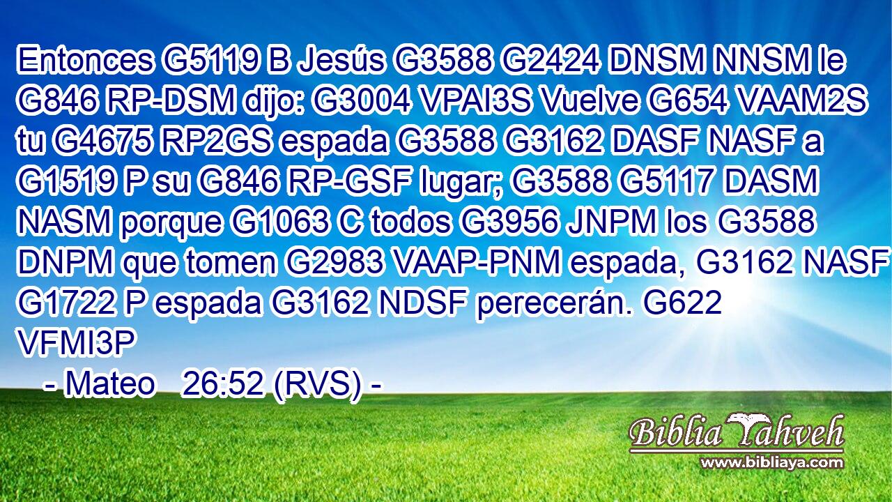 Entonces G5119 B Jesús G3588 G2424 DNSM NNSM le G846 RP-DSM dijo: G3004 VPAI3S Vuelve G654 VAAM2S tu G4675 RP2GS espada G3588 G3162 DASF NASF a G1519 P su G846 RP-GSF lugar; G3588 G5117 DASM NASM porque G1063 C todos G3956 JNPM los G3588 DNPM que tomen G2983 VAAP-PNM espada, G3162 NASF a G1722 P espada G3162 NDSF perecerán. G622 VFMI3P 