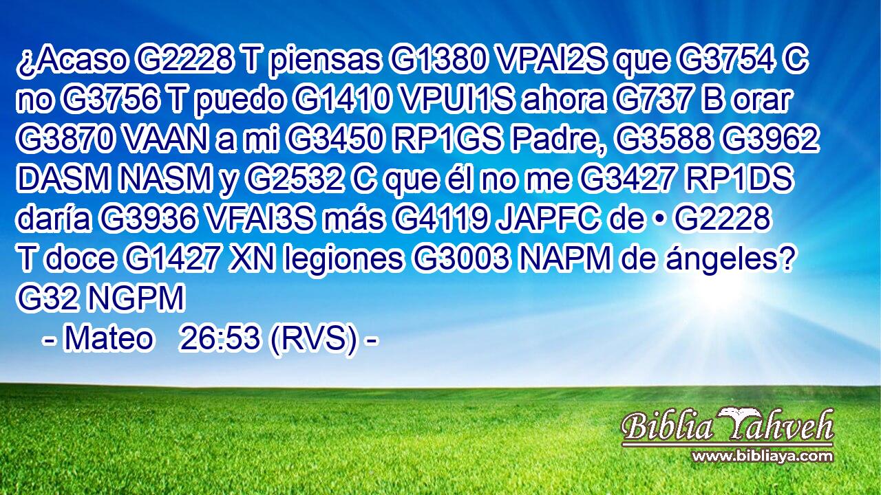 ¿Acaso G2228 T piensas G1380 VPAI2S que G3754 C no G3756 T puedo G1410 VPUI1S ahora G737 B orar G3870 VAAN a mi G3450 RP1GS Padre, G3588 G3962 DASM NASM y G2532 C que él no me G3427 RP1DS daría G3936 VFAI3S más G4119 JAPFC de • G2228 T doce G1427 XN legiones G3003 NAPM de ángeles? G32 NGPM 