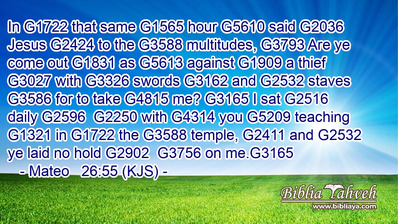 In G1722 that same G1565 hour G5610 said G2036 Jesus G2424 to the G3588 multitudes, G3793 Are ye come out G1831 as G5613 against G1909 a thief G3027 with G3326 swords G3162 and G2532 staves G3586 for to take G4815 me? G3165 I sat G2516 daily G2596  G2250 with G4314 you G5209 teaching G1321 in G1722 the G3588 temple, G2411 and G2532 ye laid no hold G2902  G3756 on me.G3165