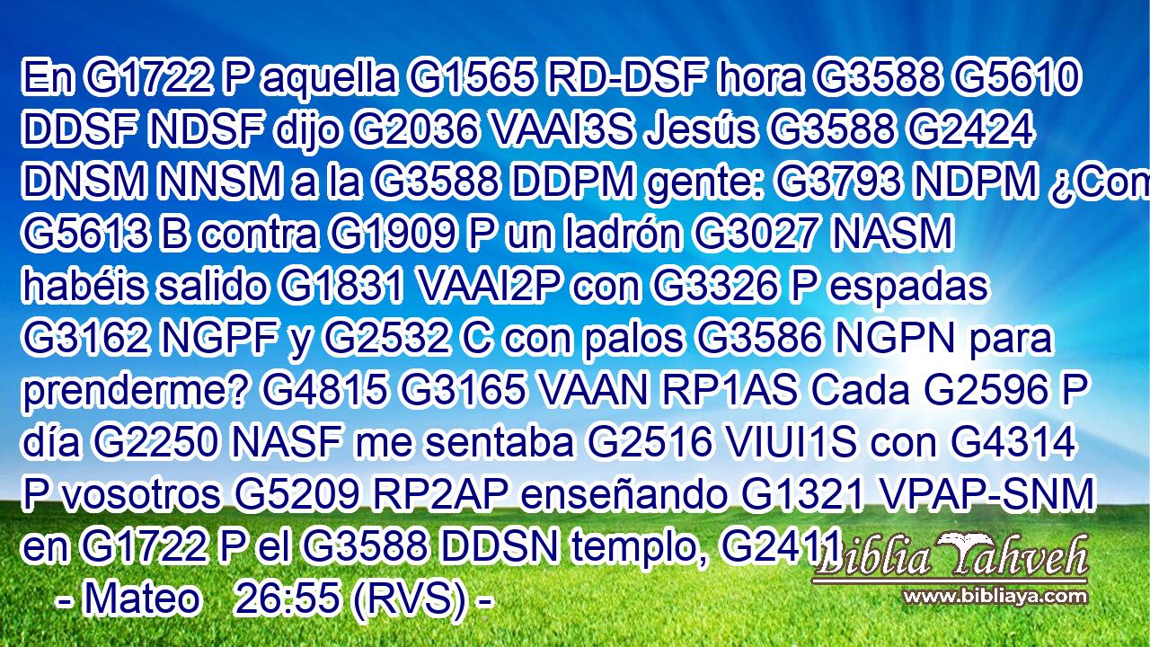En G1722 P aquella G1565 RD-DSF hora G3588 G5610 DDSF NDSF dijo G2036 VAAI3S Jesús G3588 G2424 DNSM NNSM a la G3588 DDPM gente: G3793 NDPM ¿Como G5613 B contra G1909 P un ladrón G3027 NASM habéis salido G1831 VAAI2P con G3326 P espadas G3162 NGPF y G2532 C con palos G3586 NGPN para prenderme? G4815 G3165 VAAN RP1AS Cada G2596 P día G2250 NASF me sentaba G2516 VIUI1S con G4314 P vosotros G5209 RP2AP enseñando G1321 VPAP-SNM en G1722 P el G3588 DDSN templo, G2411