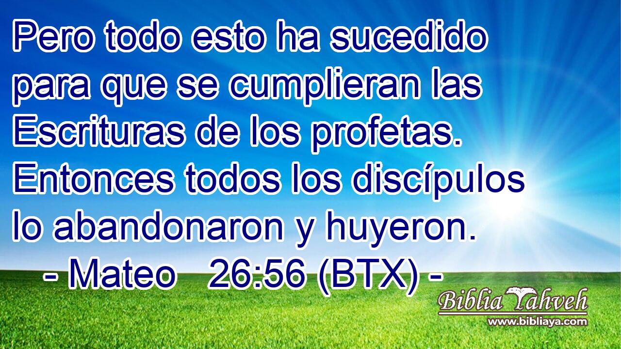 Pero todo esto ha sucedido para que se cumplieran las Escrituras de los profetas. Entonces todos los discípulos lo abandonaron y huyeron.