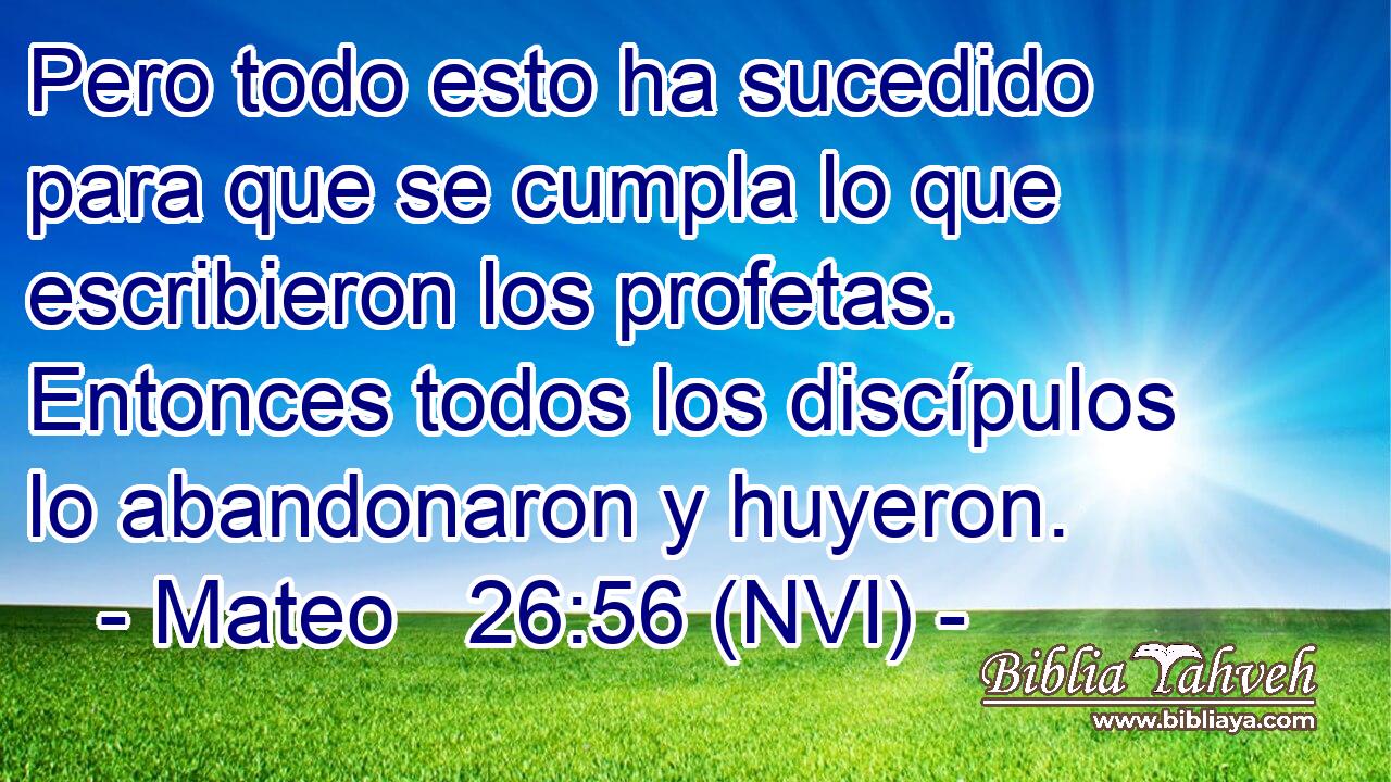  Pero todo esto ha sucedido para que se cumpla lo que escribieron los profetas. Entonces todos los discípulos lo abandonaron y huyeron. 