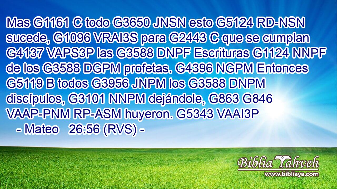 Mas G1161 C todo G3650 JNSN esto G5124 RD-NSN sucede, G1096 VRAI3S para G2443 C que se cumplan G4137 VAPS3P las G3588 DNPF Escrituras G1124 NNPF de los G3588 DGPM profetas. G4396 NGPM Entonces G5119 B todos G3956 JNPM los G3588 DNPM discípulos, G3101 NNPM dejándole, G863 G846 VAAP-PNM RP-ASM huyeron. G5343 VAAI3P 