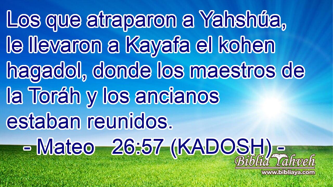  Los que atraparon a Yahshúa, le llevaron a Kayafa el kohen hagadol, donde los maestros de la Toráh y los ancianos estaban reunidos. 