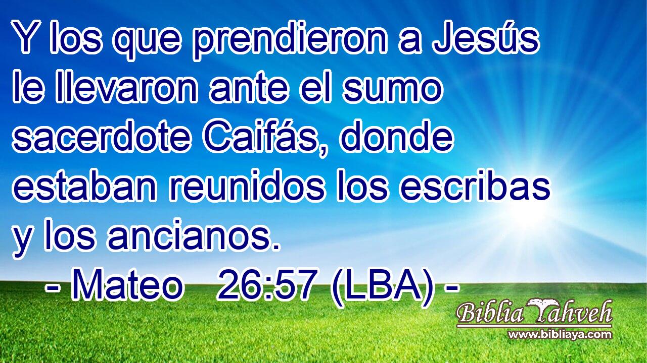 Y los que prendieron a Jesús le llevaron ante el sumo sacerdote Caifás, donde estaban reunidos los escribas y los ancianos.