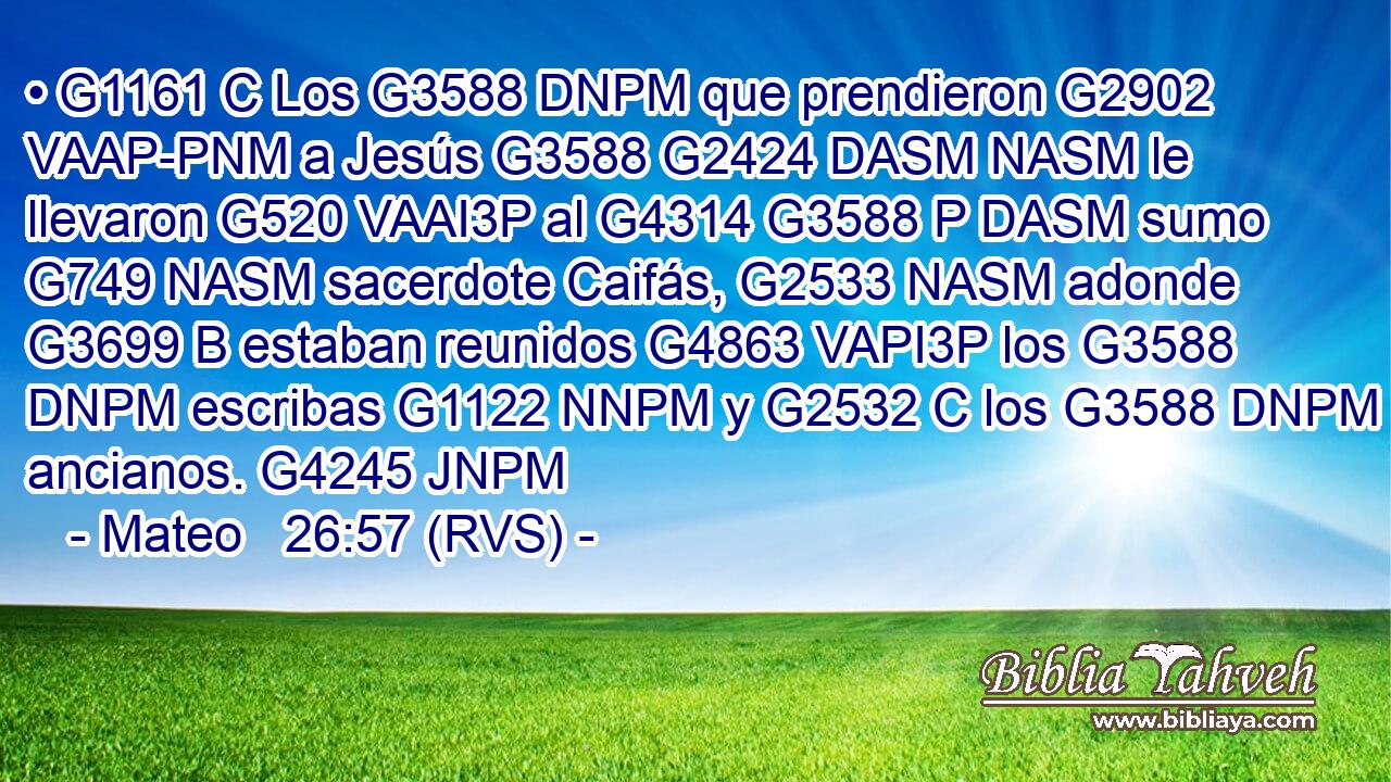 • G1161 C Los G3588 DNPM que prendieron G2902 VAAP-PNM a Jesús G3588 G2424 DASM NASM le llevaron G520 VAAI3P al G4314 G3588 P DASM sumo G749 NASM sacerdote Caifás, G2533 NASM adonde G3699 B estaban reunidos G4863 VAPI3P los G3588 DNPM escribas G1122 NNPM y G2532 C los G3588 DNPM ancianos. G4245 JNPM 