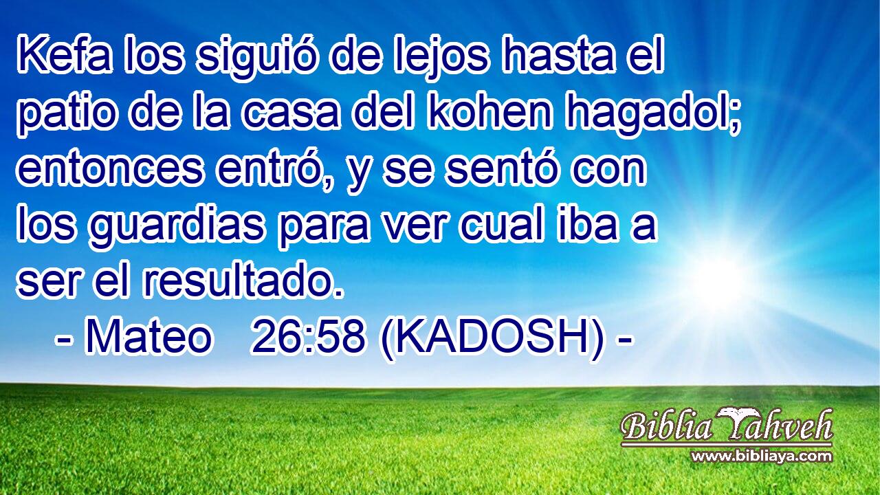  Kefa los siguió de lejos hasta el patio de la casa del kohen hagadol; entonces entró, y se sentó con los guardias para ver cual iba a ser el resultado. 