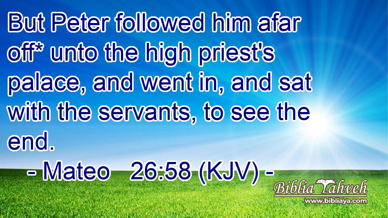 But Peter followed him afar off* unto the high priest's palace, and went in, and sat with the servants, to see the end.