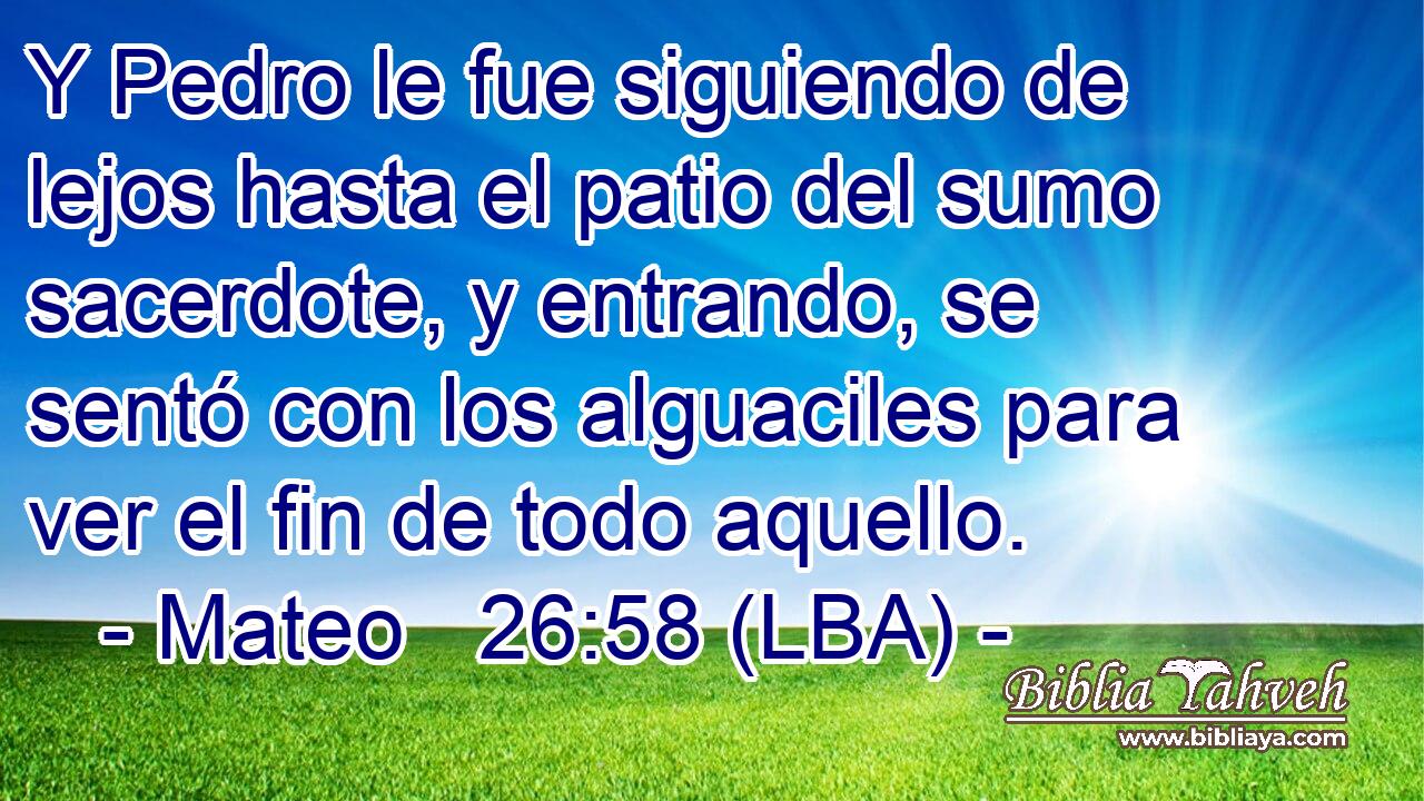 Y Pedro le fue siguiendo de lejos hasta el patio del sumo sacerdote, y entrando, se sentó con los alguaciles para ver el fin de todo aquello.