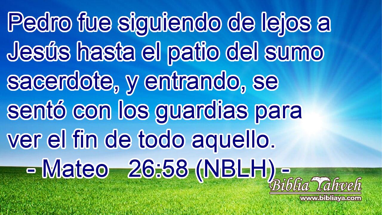  Pedro fue siguiendo de lejos a Jesús hasta el patio del sumo sacerdote, y entrando, se sentó con los guardias para ver el fin de todo aquello. 