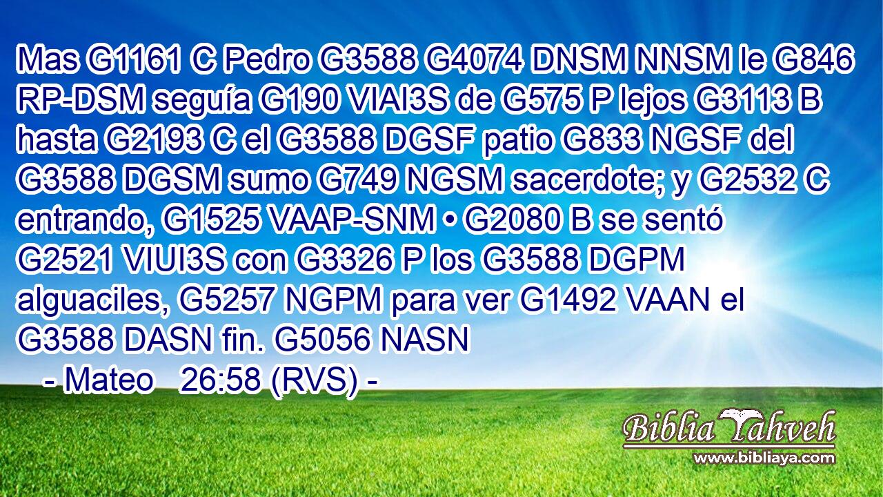 Mas G1161 C Pedro G3588 G4074 DNSM NNSM le G846 RP-DSM seguía G190 VIAI3S de G575 P lejos G3113 B hasta G2193 C el G3588 DGSF patio G833 NGSF del G3588 DGSM sumo G749 NGSM sacerdote; y G2532 C entrando, G1525 VAAP-SNM • G2080 B se sentó G2521 VIUI3S con G3326 P los G3588 DGPM alguaciles, G5257 NGPM para ver G1492 VAAN el G3588 DASN fin. G5056 NASN 