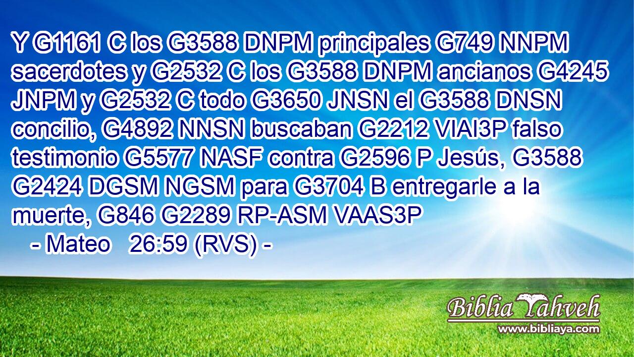 Y G1161 C los G3588 DNPM principales G749 NNPM sacerdotes y G2532 C los G3588 DNPM ancianos G4245 JNPM y G2532 C todo G3650 JNSN el G3588 DNSN concilio, G4892 NNSN buscaban G2212 VIAI3P falso testimonio G5577 NASF contra G2596 P Jesús, G3588 G2424 DGSM NGSM para G3704 B entregarle a la muerte, G846 G2289 RP-ASM VAAS3P 