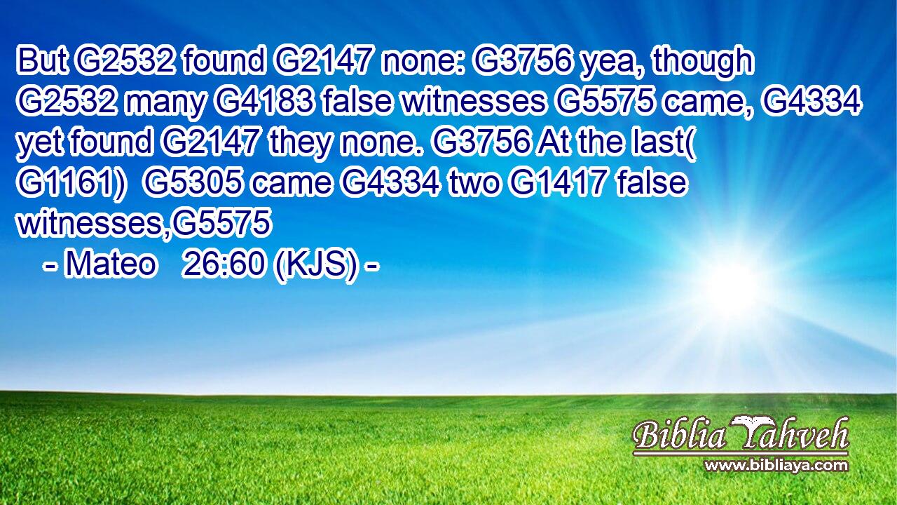 But G2532 found G2147 none: G3756 yea, though G2532 many G4183 false witnesses G5575 came, G4334 yet found G2147 they none. G3756 At the last( G1161)  G5305 came G4334 two G1417 false witnesses,G5575