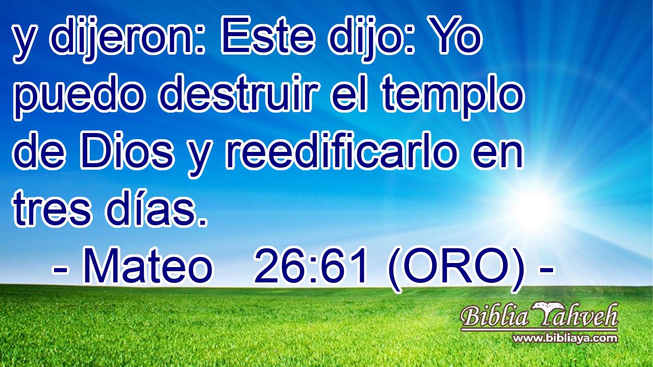  y dijeron: Este dijo: Yo puedo destruir el templo de Dios y reedificarlo en tres días. 