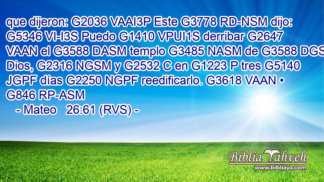 que dijeron: G2036 VAAI3P Este G3778 RD-NSM dijo: G5346 VI-I3S Puedo G1410 VPUI1S derribar G2647 VAAN el G3588 DASM templo G3485 NASM de G3588 DGSM Dios, G2316 NGSM y G2532 C en G1223 P tres G5140 JGPF días G2250 NGPF reedificarlo. G3618 VAAN • G846 RP-ASM 