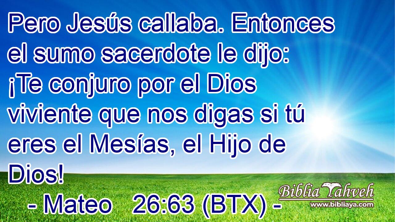 Pero Jesús callaba. Entonces el sumo sacerdote le dijo: ¡Te conjuro por el Dios viviente que nos digas si tú eres el Mesías, el Hijo de Dios!