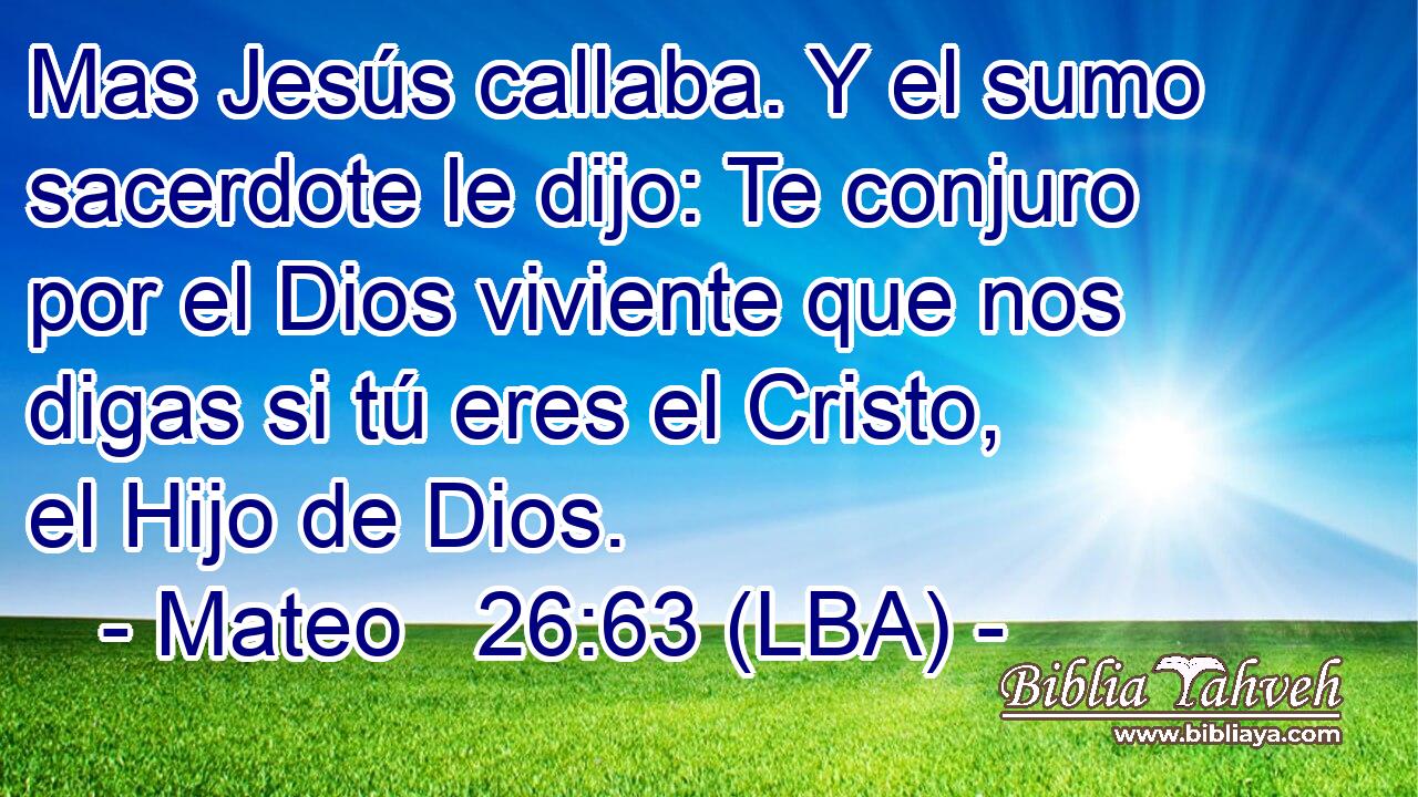 Mas Jesús callaba. Y el sumo sacerdote le dijo: Te conjuro por el Dios viviente que nos digas si tú eres el Cristo, el Hijo de Dios.