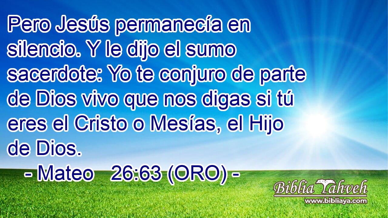  Pero Jesús permanecía en silencio. Y le dijo el sumo sacerdote: Yo te conjuro de parte de Dios vivo que nos digas si tú eres el Cristo o Mesías, el Hijo de Dios. 
