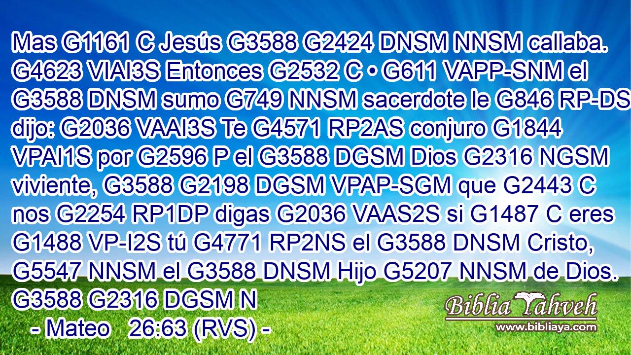 Mas G1161 C Jesús G3588 G2424 DNSM NNSM callaba. G4623 VIAI3S Entonces G2532 C • G611 VAPP-SNM el G3588 DNSM sumo G749 NNSM sacerdote le G846 RP-DSM dijo: G2036 VAAI3S Te G4571 RP2AS conjuro G1844 VPAI1S por G2596 P el G3588 DGSM Dios G2316 NGSM viviente, G3588 G2198 DGSM VPAP-SGM que G2443 C nos G2254 RP1DP digas G2036 VAAS2S si G1487 C eres G1488 VP-I2S tú G4771 RP2NS el G3588 DNSM Cristo, G5547 NNSM el G3588 DNSM Hijo G5207 NNSM de Dios. G3588 G2316 DGSM N