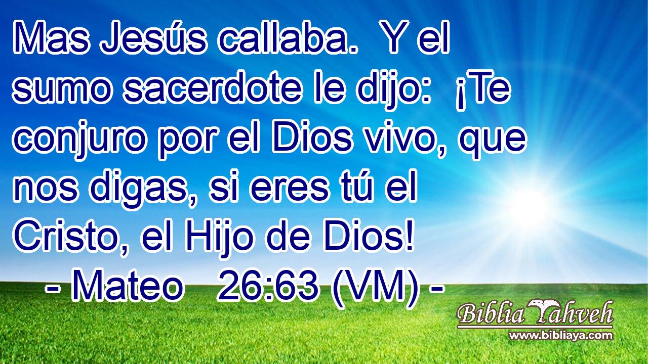  Mas Jesús callaba.  Y el sumo sacerdote le dijo:  ¡Te conjuro por el Dios vivo, que nos digas, si eres tú el Cristo, el Hijo de Dios! 