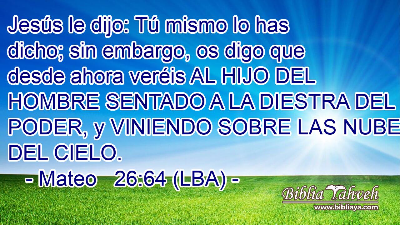Jesús le dijo: Tú mismo lo has dicho; sin embargo, os digo que desde ahora veréis AL HIJO DEL HOMBRE SENTADO A LA DIESTRA DEL PODER, y VINIENDO SOBRE LAS NUBES DEL CIELO.