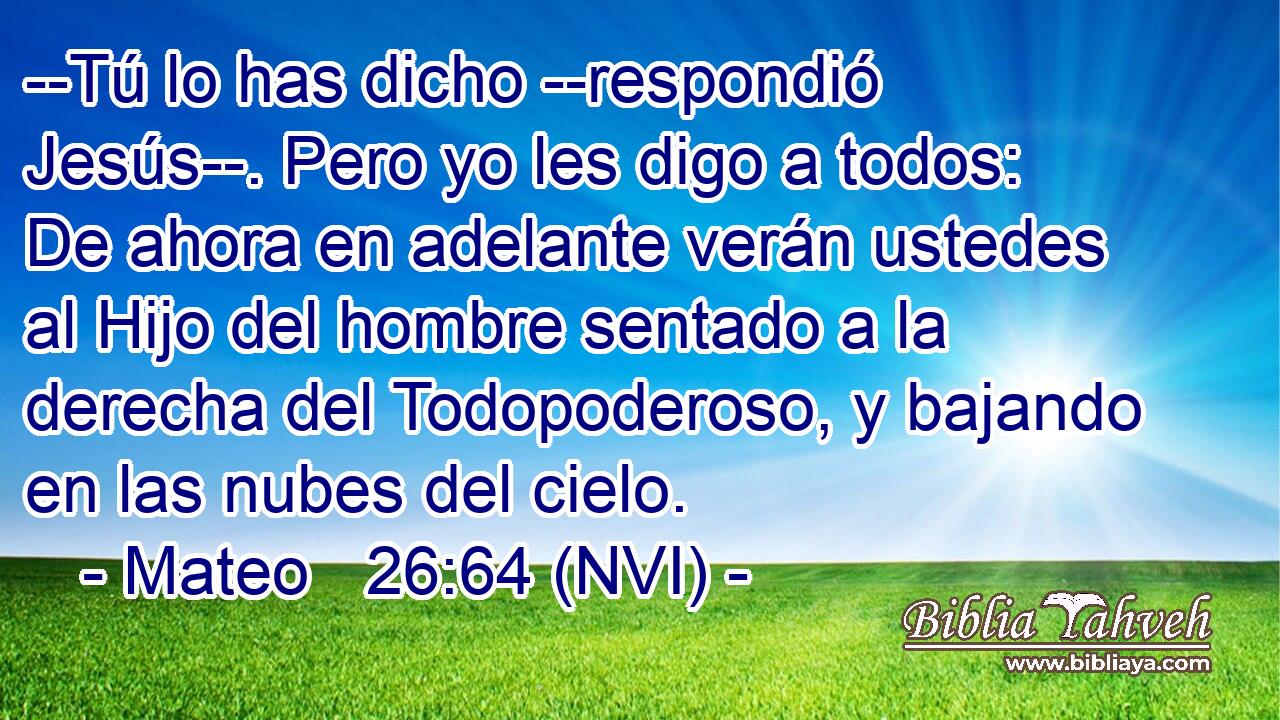  --Tú lo has dicho --respondió Jesús--. Pero yo les digo a todos: De ahora en adelante verán ustedes al Hijo del hombre sentado a la derecha del Todopoderoso, y bajando en las nubes del cielo. 
