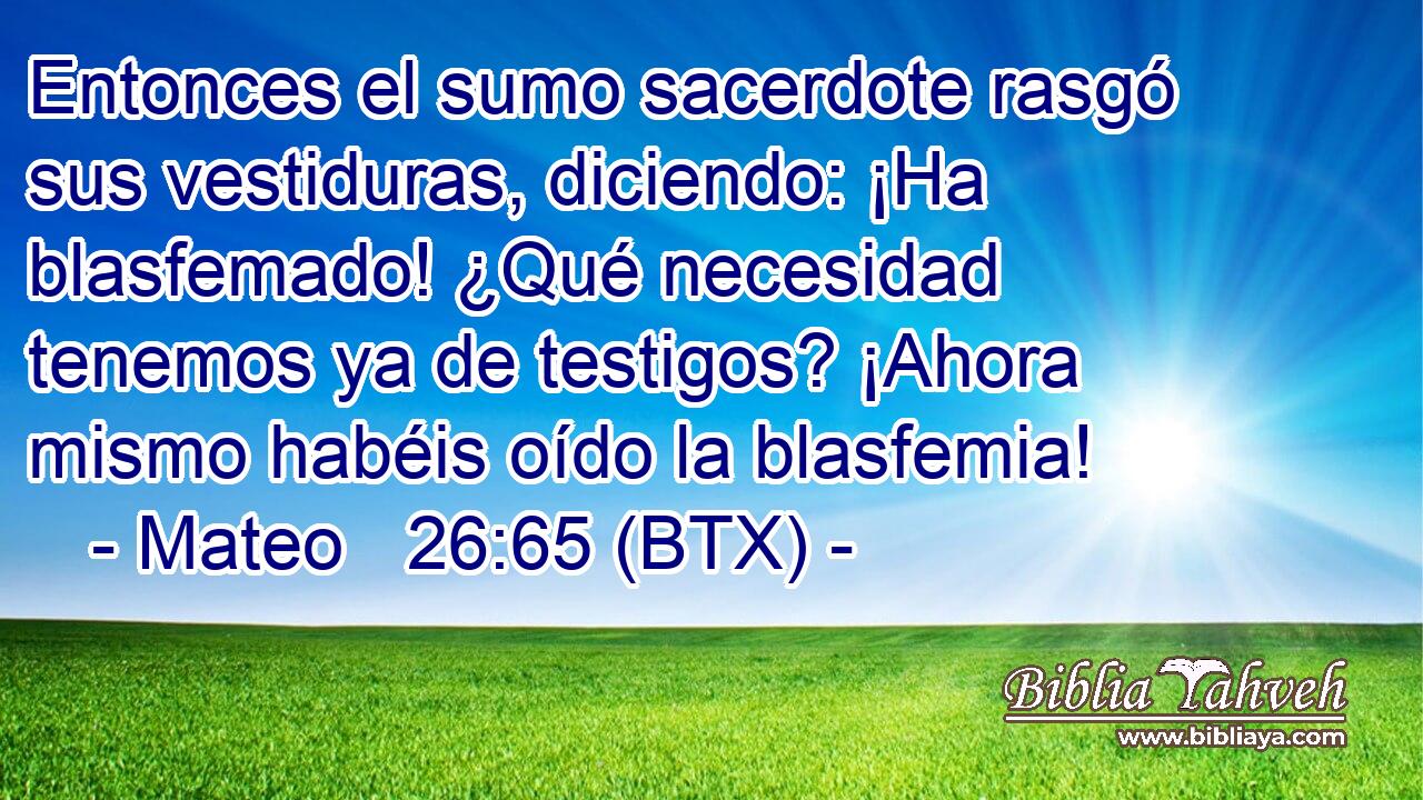 Entonces el sumo sacerdote rasgó sus vestiduras, diciendo: ¡Ha blasfemado! ¿Qué necesidad tenemos ya de testigos? ¡Ahora mismo habéis oído la blasfemia!