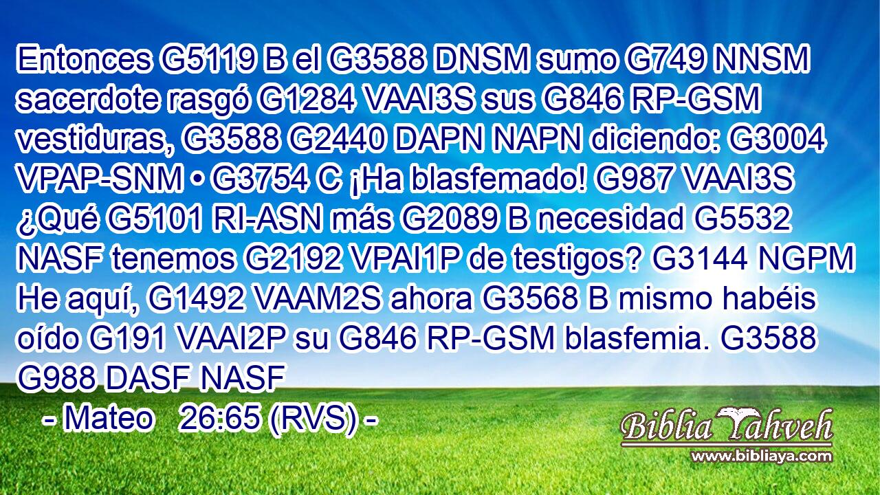 Entonces G5119 B el G3588 DNSM sumo G749 NNSM sacerdote rasgó G1284 VAAI3S sus G846 RP-GSM vestiduras, G3588 G2440 DAPN NAPN diciendo: G3004 VPAP-SNM • G3754 C ¡Ha blasfemado! G987 VAAI3S ¿Qué G5101 RI-ASN más G2089 B necesidad G5532 NASF tenemos G2192 VPAI1P de testigos? G3144 NGPM He aquí, G1492 VAAM2S ahora G3568 B mismo habéis oído G191 VAAI2P su G846 RP-GSM blasfemia. G3588 G988 DASF NASF 
