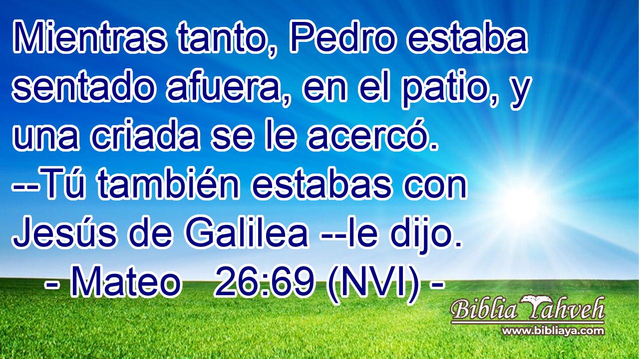  Mientras tanto, Pedro estaba sentado afuera, en el patio, y una criada se le acercó. --Tú también estabas con Jesús de Galilea --le dijo. 