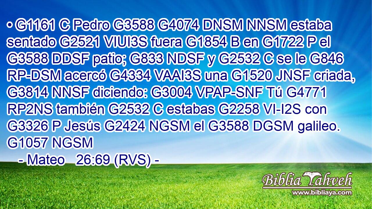 • G1161 C Pedro G3588 G4074 DNSM NNSM estaba sentado G2521 VIUI3S fuera G1854 B en G1722 P el G3588 DDSF patio; G833 NDSF y G2532 C se le G846 RP-DSM acercó G4334 VAAI3S una G1520 JNSF criada, G3814 NNSF diciendo: G3004 VPAP-SNF Tú G4771 RP2NS también G2532 C estabas G2258 VI-I2S con G3326 P Jesús G2424 NGSM el G3588 DGSM galileo. G1057 NGSM 