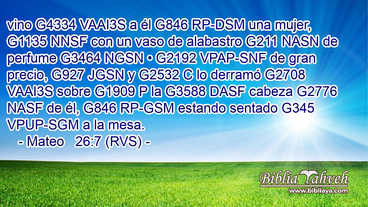 vino G4334 VAAI3S a él G846 RP-DSM una mujer, G1135 NNSF con un vaso de alabastro G211 NASN de perfume G3464 NGSN • G2192 VPAP-SNF de gran precio, G927 JGSN y G2532 C lo derramó G2708 VAAI3S sobre G1909 P la G3588 DASF cabeza G2776 NASF de él, G846 RP-GSM estando sentado G345 VPUP-SGM a la mesa. 